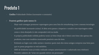 Produto 1
- Gatilho: Publicidade Online (incessante e constante)
- Possiveis gatilhos (pelo menos 3):
- Hoje você consegue promover reportagens para uma lista de remarketing (com a mesma tecnologia
da publicidade incessante acima). A ideia seria passar a impactar a usuária com reportagens sobre
como o item desejado (e não comprado) está na moda.
- A própria publicidade exibida poderia variar as fotos (hoje não é feito) com fotos não apenas dos
produtos, mas com modelos mostrando possíveis usos do item.
- Estímulo ao login com redes sociais e mostrar quem mais dos meus amigos comprou essa bota para
que eu possa perguntar se está satisfeito.
- SMS de lembrete (caso já tenha realizado compra anteriormente e cadastrado meu telefone).
- Permitir cadastro de “avise-me quando estiver em promoção”.
 