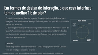 Em termos de design de interação, o que essa interface
tem de melhor? E de pior?
Como já comentamos diversos aspectos do design de interaçãodo site, para
esta parte final analisaremos o design de interação do site pela ótica do modelo
“Hook” ou “Gancho”.
O modelo preconiza quatro fases usar para formar hábitos. Através de ciclos de
“gancho” consecutivos, produtos de sucesso alcançariam seu objetivo final de
envolvimento do usuário espontaneamente, fazendo com que seus usuários
retornem repetidamente.
1. Gatilho
É um “disparador” de comportamento - a vela de ignição no motor. Gatilhos
vêm em dois tipos: interno e externo.
Adaptado de: By Nir EYAL, Nir. Hooked: How to build habit-forming products. New York, Portfolio, 2014.
 
