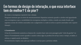 Em termos de design de interação, o que essa interface
tem de melhor? E de pior?
Ao variar a recompensa é possível criar o desejo.
Pesquisas mostram que os níveis do neurotransmissor dopamina aumenta quando o cérebro está aguardando
uma recompensa e que a variabilidade da recompensa multiplica o efeito, criando um estado focado, que
suprime as áreas do cérebro associadas com o julgamento e a razão ao ativar as partes associadas com o querer
(desejo).
4. Investimento
A fase de investimento aumenta as chances de o usuário fazer uma nova passagem pelo “ciclo de gancho” no
futuro. O investimento ocorre quando o usuário coloca algo no produto de serviço como o tempo, os dados, o
esforço, o capital social, ou dinheiro.
O investimento implica uma ação que melhore o serviço para a próxima rodada.
 