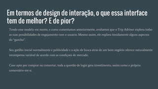 Em termos de design de interação, o que essa interface
tem de melhor? E de pior?
Tendo esse modelo em mente, e como comentamos anteriormente, avaliamos que o Trip Advisor explora todas
as suas possibilidades de engajamento com o usuario. Mesmo assim, ele explora timidamente alguns aspectos
do “gancho”.
Seu gatilho inicial normalmente e publicidade e a ação de busca atras de um bom negócio oferece naturalmente
recompensa variável de acordo com as condiçoes de mercado.
Caso opte por comprar ou comentar, toda a questão de login gera investimento, assim como o próprio
comentário em si.
 