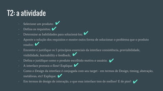 T2: a atividade
- Selecione um produto:
- Defina os requisitos;
- Determine as habilidades para solucioná-los;
- Aponte a solução dos requisitos e mostre outra forma de solucionar o problema que o produto
resolve;
- Encontre e justifique os 5 princípios essenciais da interface consistência, previsibilidade,
visibilidade, learnability e feedback;
- Defina e justifique como o produto escolhido motiva o usuário.
- A interface provoca o flow? Explique.
- Como o Design da interface é conjugada com seu target - em termos de Design, timing, abstração,
metáforas, etc? Explique.
- Em termos de design de interação, o que essa interface tem de melhor? E de pior?
✔
✔
✔
✔
✔
✔
✔
✔
✔
 