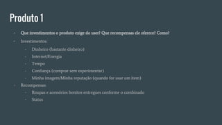 Produto 1
- Que investimentos o produto exige do user? Que recompensas ele oferece? Como?
- Investimentos:
- Dinheiro (bastante dinheiro)
- Internet/Energia
- Tempo
- Confiança (comprar sem experimentar)
- Minha imagem/Minha reputação (quando for usar um item)
- Recompensas:
- Roupas e acessórios bonitos entregues conforme o combinado
- Status
 