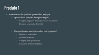 Produto 1
- Para cada um dos produtos que escolheu, explique:
- Quais hábitos o modelo de negócio requer?
- Compras regulares de roupa através da internet
- Busca de tendências de moda
- Que problemas o user tenta resolver com o produto?
- Encontrar o tamanho
- Aproveitar ofertas
- Comprar com praticidade
- Consumir de maneira rápida
 
