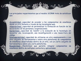 Los principales requerimientos que el modelo SCORM trata de satisfacer
son:


Accesibilidad: capacidad de acceder a los componentes de enseñanza
desde un sitio distante a través de las tecnologías web.
Adaptabilidad: capacidad de personalizar la formación en función de las
necesidades de las personas y organizaciones.
Durabilidad: capacidad de resistir a la evolución de la tecnología sin
necesitar una reconcepción, una reconfiguración o una reescritura del
código.
Interoperabilidad: capacidad de utilizarse en otro emplazamiento y con
otro conjunto de herramientas o sobre otra plataforma de componentes
de enseñanza desarrolladas dentro de un sitio, con un cierto conjunto de
herramientas o sobre una cierta plataforma.
Reusabilidad: flexibilidad que permite integrar componentes de
enseñanza dentro de múltiples contextos y aplicaciones.
 