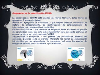 Componentes de la especificación SCORM

La especificación SCORM está dividida en "libros técnicos", Estos libros se
agrupan en 3 temas principales:
Modelo de Agregación de Contenidos .- que asegura métodos coherentes en
materia de almacenamiento, de identificación, de condicionamiento de
intercambios y de recuperación de contenidos.
Entorno de Ejecución .- que describe las exigencias sobre el sistema de gestión
del aprendizaje (SGA) que éste debe implementar para que pueda gestionar el
entorno de ejecución con el contenido SCORM.
Secuenciación y navegación .- que permite una presentación dinámica del
contenido. Describe cómo el sistema interpreta las reglas de secuenciación
introducidas por un desarrollador de contenidos, así como los eventos de
navegación lanzados por el estudiante o por el sistema.
 