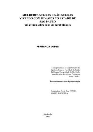 MULHERES NEGRAS E NÃO NEGRAS VIVENDO COM HIV/AIDS NO ESTADO DE 
SÃO PAULO 
um estudo sobre suas vulnerabilidades 
FERNANDA LOPES 
Tese apresentada ao Departamento de Epidemiologia da Faculdade de Saúde Pública da Universidade de São Paulo para obtenção do título de Doutor em Saúde Pública. 
Área de concentração: Epidemiologia 
Orientadora: Profa. Dra. CASSIA MARIA BUCHALLA 
São Paulo 
2003  