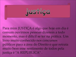Para mim JUSTIÇA é algo que hoje em dia é comum ouvirmos pessoas dizerem a todo momento, mas é difícil se ter na prática. Um livro muito conhecido nos concursos públicos para a área do Direito e que retrata muito bem esse sentimento de todos pela justiça é "A REPÚBLICA" . 