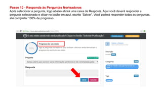 Passo 10 - Responda às Perguntas Norteadoras
Após selecionar a pergunta, logo abaixo abrirá uma caixa de Resposta. Aqui você deverá responder a
pergunta selecionada e clicar no botão em azul, escrito “Salvar”. Você poderá responder todas as perguntas,
até completar 100% de progresso.
 