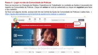 Passo 4 - Login no site da Comunidade de Práticas
Para se inscrever no Chamada de Relatos: Experiência do Trabalhador no combate ao Aedes é necessário ter
registro na Comunidade de Práticas. Clique em entrar se você já cadastrado ou clique em registrar para fazer
o seu cadastro.
Se ficar com alguma dúvida, acesse este link da Central da Ajuda da Comunidade de Práticas e saiba mais. :)
https://ajuda.atencaobasica.org.br/central-de-ajuda/como-realizar-o-cadastro/
 