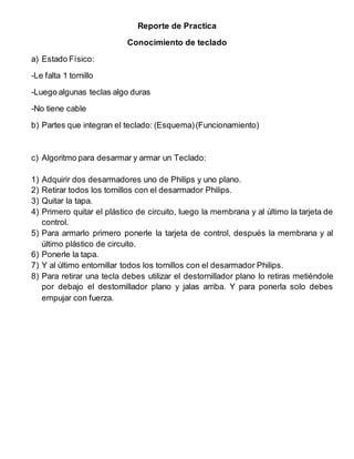 Reporte de Practica
Conocimiento de teclado
a) Estado Físico:
-Le falta 1 tornillo
-Luego algunas teclas algo duras
-No tiene cable
b) Partes que integran el teclado: (Esquema)(Funcionamiento)
c) Algoritmo para desarmar y armar un Teclado:
1) Adquirir dos desarmadores uno de Philips y uno plano.
2) Retirar todos los tornillos con el desarmador Philips.
3) Quitar la tapa.
4) Primero quitar el plástico de circuito, luego la membrana y al último la tarjeta de
control.
5) Para armarlo primero ponerle la tarjeta de control, después la membrana y al
último plástico de circuito.
6) Ponerle la tapa.
7) Y al último entornillar todos los tornillos con el desarmador Philips.
8) Para retirar una tecla debes utilizar el destornillador plano lo retiras metiéndole
por debajo el destornillador plano y jalas arriba. Y para ponerla solo debes
empujar con fuerza.