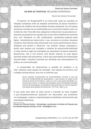 Daniel dos Santos Fernandes
Ipiranga Pesquisa, Belém/Pará, v. 3, n. 1, p.173 , jan. /jul. 2015
DO MAR AO TRAPICHE: RELAÇÕES INTERPESCA
Daniel dos Santos Fernandes
1
O trapiche de Bragança/PA é um local onde pode -se perceber as
relações complexas entre as relações econômicas da pesca industrial e
aspectos do cotidiano de comunidades de pesca artesanal, em um espaço
social que visualiza-se as modificações que a economia impõem como um
modelo de vida. Para além das categorias institucionais os pescadores ar-
tesanais que poderiam ser aqueles que no seu ofício trabalhariam sozinhos
e/ou com familiares ou não assalariados, apresentam quebras nesta
lógica, transitando por vezes entre o seu universo e o universo da pesca
industrial. Este trânsito está relacionado com novas performances merca-
dológicas que tendem a influenciar nas práticas destas populaçõe s,
porém sem quebrar por completo o sistema de pesca/comercialização
e muito menos a regra de orientação por parentesco da pesca artesanal.
Desta forma, não é raro termos uma família extensa na qual alguns
parentes diretos são pescadores, outros são proprietários de embarcação
de porte médio, enquanto parentes por afinidade são atravessadores na
prática de comercialização.
A necessidade de observarmos a questão do cotidiano e as
inter- relações neste espaço de transição, uma espécie de território com
múltiplas características, leva-nos a confirmar que,
Outro aspecto fundamental da territorialidade humana é que ela
tem uma multiplicidade de expressões, o que produz um leque muito
amplo de tipos de territórios, cada um com suas particularidades so-
cioculturais. Assim, a análise antropológica da territorialidade também
precisa de abordagens etnográficas para entender as formas específi-
cas dessa diversidade de territórios. (LITTLE, 2002, p.4)
O que pede para além do texto escrito a inserção do texto imagétic
o que complementando-se ajudariam em discussões que auxiliariam
na investigação, analise e sistematização do detalhado conhecimento das
populações tradicionais.
1 Doutor em Ciências Sociais – Antropologia, coordenador do Núcleo de Pesquisa das
FaculdadesIntegradas Ipiranga. Email: dasafe@msn.com
 