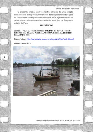 Daniel dos Santos Fernandes
Ipiranga Pesquisa, Belém/Pará, v. 3, n. 1, p.174 , jan. /jul. 2015
O presente ensaio objetiva mostrar através de uma relação
textual escrita e imagética um momento de relações mercadológicas
no cotidiano de um espaço inter-relacional entre agentes sociais da
pesca comercial e artesanal na sede do município de Bragança,
estado do Pará.
REFERÊNCIAS
LITTLE, Paul E. TERRITÓRIOS SOCIAIS E POVOS TRADI-
CIONAIS NO BRASIL: POR UMAANTROPOLOGIA DA TERRITO-
RIALIDADE. 2002
Disponível em: http://www.direito.mppr.mp.br/arquivos/File/PaulLittle.pdf
Acesso: 19mai2015
1
 