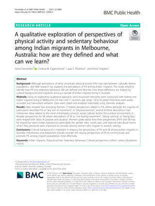 RESEARCH ARTICLE Open Access
A qualitative exploration of perspectives of
physical activity and sedentary behaviour
among Indian migrants in Melbourne,
Australia: how are they defined and what
can we learn?
Siona Fernandes1*
, Cristina M. Caperchione2
, Lukar E. Thornton1
and Anna Timperio1
Abstract
Background: Although perceptions of what constitutes physical activity (PA) may vary between culturally diverse
populations, very little research has explored the perceptions of PA among Indian migrants. This study aimed to
identify how PA and sedentary behaviour (SB) are defined and describe how these definitions are shaped by
cultural background and migration among a sample of Indian migrants living in Australia.
Methods: Using an exploratory qualitative approach, semi-structured interviews were conducted with twenty-one
Indian migrants living in Melbourne (10 men and 11 women; age range: 18 to 65 years). Interviews were audio-
recorded and transcribed verbatim. Data were coded and analysed inductively using thematic analyses.
Results: Data revealed two emerging themes: 1) Holistic perspectives related to PA, where although the majority of
participants described PA as “any sort of movement”, or “physical exercise”, several of these descriptions had
interwoven ideas related to the mind (mind-body connect), social, cultural, and to the outdoor environment; 2)
Broader perspectives for SB, where descriptions of SB as “not having movement”, “doing nothing” or “being lazy”,
were shaped with ideas of purpose and duration. Women spoke about how their perspectives of PA and SB may
be shaped by native Indian experiences, particularly the gender roles, social caste, and regional subcultural norms
which they perceived were important to consider among women who migrate to western settings.
Conclusions: Cultural background is important in shaping the perspectives of PA and SB among Indian migrants in
Australia. Practitioners and researchers should consider the varying perspectives of PA to communicate and
promote PA among migrant populations more effectively.
Keywords: Indian migrants, Physical activity, Sedentary behaviour, Cultural perspectives, Holistic notion, Qualitative
inquiry
© The Author(s). 2021 Open Access This article is licensed under a Creative Commons Attribution 4.0 International License,
which permits use, sharing, adaptation, distribution and reproduction in any medium or format, as long as you give
appropriate credit to the original author(s) and the source, provide a link to the Creative Commons licence, and indicate if
changes were made. The images or other third party material in this article are included in the article's Creative Commons
licence, unless indicated otherwise in a credit line to the material. If material is not included in the article's Creative Commons
licence and your intended use is not permitted by statutory regulation or exceeds the permitted use, you will need to obtain
permission directly from the copyright holder. To view a copy of this licence, visit http://creativecommons.org/licenses/by/4.0/.
The Creative Commons Public Domain Dedication waiver (http://creativecommons.org/publicdomain/zero/1.0/) applies to the
data made available in this article, unless otherwise stated in a credit line to the data.
* Correspondence: beingsiona@outlook.com
1
Physical Activity and Nutrition (IPAN), School of Exercise and Nutrition
Sciences, Deakin University, Geelong, Australia
Full list of author information is available at the end of the article
Fernandes et al. BMC Public Health (2021) 21:2085
https://doi.org/10.1186/s12889-021-12099-4
 