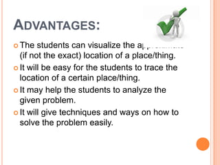 ADVANTAGES:
 The   students can visualize the approximate
  (if not the exact) location of a place/thing.
 It will be easy for the students to trace the
  location of a certain place/thing.
 It may help the students to analyze the
  given problem.
 It will give techniques and ways on how to
  solve the problem easily.
 