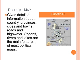 POLITICAL MAP
 Gives detailed            EXAMPLE:
  information about
  country, provinces,
  cities and towns,
  roads and
  highways. Oceans,
  rivers and lakes are
  the main features
  of most political
  maps.
 