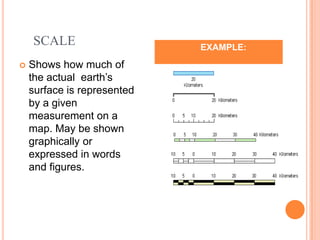SCALE                       EXAMPLE:
   Shows how much of
    the actual earth’s
    surface is represented
    by a given
    measurement on a
    map. May be shown
    graphically or
    expressed in words
    and figures.
 