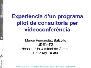 Experiència d’un programa
 pilot de consultoria per
    videoconferència
         Mercè Fernández Balsells
                 UDEN-TG
       Hospital Universitari de Girona
              Dr Josep Trueta


 X Jornades del Fòrum Català d’Informació i Salut, Barcelona 19 abril 2012
 
