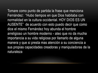 Tomare como punto de partida la frase que menciona
Fernández: “Hubo tiempos en que Dios habitaba con
normalidad en la cultura occidental. HOY DIOS ES UN
AUSENTE” de acuerdo con esto puedo decir que como
dice el mismo Fernández hoy abunda el hombre
arreligioso un hombre moderno - ateo que no da mucha
importancia a su vida religiosa por llamarlo de alguna
manera y que si presta mas atención a su conciencia a
sus propias capacidades creadoras y manipuladoras de la
naturaleza
 