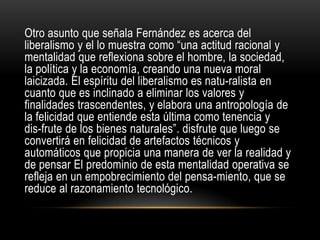 Otro asunto que señala Fernández es acerca del
liberalismo y el lo muestra como “una actitud racional y
mentalidad que reflexiona sobre el hombre, la sociedad,
la política y la economía, creando una nueva moral
laicizada. El espíritu del liberalismo es natu-ralista en
cuanto que es inclinado a eliminar los valores y
finalidades trascendentes, y elabora una antropología de
la felicidad que entiende esta última como tenencia y
dis­frute de los bienes naturales”. disfrute que luego se
convertirá en felicidad de artefactos técnicos y
automáticos que propicia una manera de ver la realidad y
de pensar El predominio de esta mentalidad operativa se
refleja en un empobrecimiento del pensa-miento, que se
reduce al razonamiento tecnológico.
 