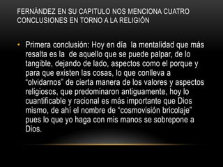 FERNÁNDEZ EN SU CAPITULO NOS MENCIONA CUATRO
CONCLUSIONES EN TORNO A LA RELIGIÓN


• Primera conclusión: Hoy en día la mentalidad que más
  resalta es la de aquello que se puede palpar, de lo
  tangible, dejando de lado, aspectos como el porque y
  para que existen las cosas, lo que conlleva a
  “olvidarnos” de cierta manera de los valores y aspectos
  religiosos, que predominaron antiguamente, hoy lo
  cuantificable y racional es más importante que Dios
  mismo, de ahí el nombre de “cosmovisión bricolaje”
  pues lo que yo haga con mis manos se sobrepone a
  Dios.
 