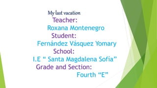 My last vacation
Teacher:
Roxana Montenegro
Student:
Fernández Vásquez Yomary
School:
I.E “ Santa Magdalena Sofía”
Grade and Section:
Fourth “E”
 