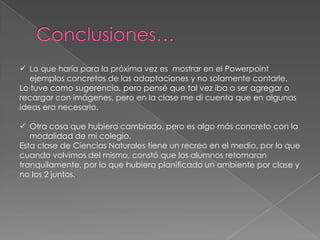  Lo que haría para la próxima vez es mostrar en el Powerpoint
ejemplos concretos de las adaptaciones y no solamente contarle.
Lo tuve como sugerencia, pero pensé que tal vez iba a ser agregar o
recargar con imágenes, pero en la clase me di cuenta que en algunas
ideas era necesario.
 Otra cosa que hubiera cambiado, pero es algo más concreto con la
modalidad de mi colegio.
Esta clase de Ciencias Naturales tiene un recreo en el medio, por lo que
cuando volvimos del mismo, constó que los alumnos retomaran
tranquilamente, por lo que hubiera planificado un ambiente por clase y
no los 2 juntos.
 