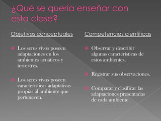 Objetivos conceptuales
 Los seres vivos poseen
adaptaciones en los
ambientes acuáticos y
terrestres.
 Los seres vivos poseen
características adaptativas
propias al ambiente que
pertenecen.
Competencias científicas
 Observar y describir
algunas características de
estos ambientes.
 Registrar sus observaciones.
 Comparar y clasificar las
adaptaciones presentadas
de cada ambiente.
 