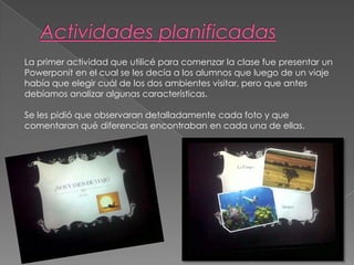 La primer actividad que utilicé para comenzar la clase fue presentar un
Powerponit en el cual se les decía a los alumnos que luego de un viaje
había que elegir cuál de los dos ambientes visitar, pero que antes
debíamos analizar algunas características.
Se les pidió que observaran detalladamente cada foto y que
comentaran qué diferencias encontraban en cada una de ellas.
 