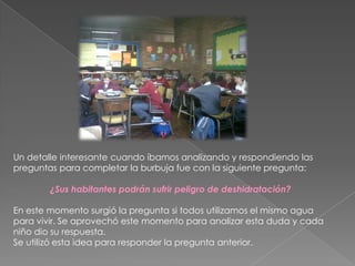 Un detalle interesante cuando íbamos analizando y respondiendo las
preguntas para completar la burbuja fue con la siguiente pregunta:
¿Sus habitantes podrán sufrir peligro de deshidratación?
En este momento surgió la pregunta si todos utilizamos el mismo agua
para vivir. Se aprovechó este momento para analizar esta duda y cada
niño dio su respuesta.
Se utilizó esta idea para responder la pregunta anterior.
 