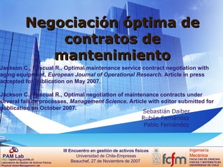 Negociación óptima de contratos de mantenimiento Sebastián Daiber Rubén Fernández  Pablo Fernández Jackson C., Pascual R., Optimal maintenance service contract negotiation with aging equipment,  European Journal of Operational Research . Article in press accepted for publication on May 2007. Jackson C., Pascual R., Optimal negotiation of maintenance contracts under several failure processes,  Management Science . Article with editor submitted for publication on October 2007. 