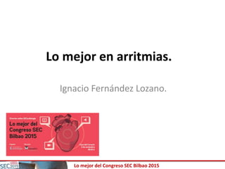 Lo mejor del Congreso SEC Bilbao 2015
Lo mejor en arritmias.
Ignacio Fernández Lozano.
 