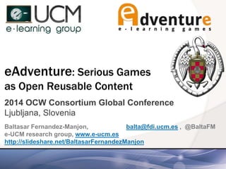 eAdventure: Serious Games
as Open Reusable Content
2014 OCW Consortium Global Conference
Ljubljana, Slovenia
Baltasar Fernandez-Manjon, balta@fdi.ucm.es , @BaltaFM
e-UCM research group, www.e-ucm.es
http://slideshare.net/BaltasarFernandezManjon
 