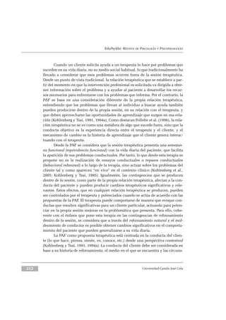 EduPsykhé. REVISTA DE PSICOLOGÍA Y PSICOPEDAGOGÍA
Cuando un cliente solicita ayuda a un terapeuta lo hace por problemas que
suceden en su vida diaria, en su medio social habitual, lo que tradicionalmente ha
llevado a considerar que esos problemas ocurren fuera de la sesión terapéutica.
Desde un punto de vista tradicional, la relación terapéutica que se establece a par-
tir del momento en que la intervención profesional es solicitada va dirigida a obte-
ner información sobre el problema y a ayudar al paciente a desarrollar los recur-
sos necesarios para enfrentarse con los problemas que informa. Por el contrario, la
PAF se basa en una consideración diferente de la propia relación terapéutica,
entendiendo que los problemas que llevan al individuo a buscar ayuda también
pueden producirse dentro de la propia sesión, en su relación con el terapeuta, y
que deben aprovecharse las oportunidades de aprendizaje que surgen en esa rela-
ción (Kohlenberg y Tsai, 1991, 1994a). Como destacan Follette et al. (1996), la rela-
ción terapéutica no se ve como una metáfora de algo que sucede fuera, sino que la
conducta objetivo es la experiencia directa entre el terapeuta y el cliente, y el
mecanismo de cambio es la historia de aprendizaje que el cliente genera interac-
tuando con el terapeuta.
Desde la PAF se considera que la sesión terapéutica presenta una semejan-
za funcional (equivalencia funcional) con la vida diaria del paciente, que facilita
la aparición de sus problemas conductuales. Por tanto, lo que desde esta terapia se
propone no es la realización de ensayos conductuales o repasos conductuales
(behavioral rehearsal) a lo largo de la terapia, sino actuar sobre los problemas del
cliente tal y como aparecen “en vivo” en el contexto clínico (Kohlenberg et al.,
2005; Kohlenberg y Tsai, 1995). Igualmente, las contingencias que se producen
dentro de la sesión, como parte de la propia relación terapéutica, afectan a la con-
ducta del paciente y pueden producir cambios terapéuticos significativos y rele-
vantes. Estos efectos, que en cualquier relación terapéutica se producen, pueden
ser controlados por el terapeuta y potenciados cuando se actúa de acuerdo con las
propuestas de la PAF. El terapeuta puede comportarse de manera que evoque con-
ductas que resulten significativas para un cliente particular, actuando para poten-
ciar en la propia sesión mejoras en la problemática que presenta. Para ello, cohe-
rente con el énfasis que pone esta terapia en las contingencias de reforzamiento
dentro de la sesión, se considera que a través del reforzamiento natural y el mol-
deamiento de conductas es posible obtener cambios significativos en el comporta-
miento del paciente que pueden generalizarse a su vida diaria.
La PAF como propuesta terapéutica está centrada en la conducta del clien-
te (lo que hace, piensa, siente, ve, conoce, etc.) desde una perspectiva contextual
(Kohlenberg y Tsai, 1991, 1994a). La conducta del cliente debe ser considerada en
base a su historia de reforzamiento, el medio en el que se encuentra y las circuns-
Universidad Camilo José Cela212
 
