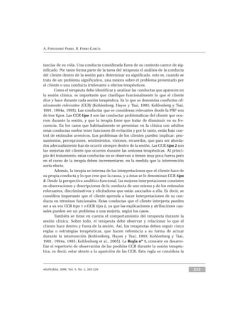 eduPsykhé, 2006, Vol. 5, No. 2, 203-229 213
A. FERNÁNDEZ PARRA, R. FERRO GARCÍA
tancias de su vida. Una conducta considerada fuera de su contexto carece de sig-
nificado. Por tanto forma parte de la tarea del terapeuta el análisis de la conducta
del cliente dentro de la sesión para determinar su significado, esto es, cuando se
trata de un problema significativo, una mejora sobre el problema presentado por
el cliente o una conducta irrelevante a efectos terapéuticos.
Como el terapeuta debe identificar y analizar las conductas que aparecen en
la sesión clínica, es importante que clasifique funcionalmente lo que el cliente
dice y hace durante cada sesión terapéutica. Es lo que se denomina conductas clí-
nicamente relevantes (CCR) (Kohlenberg, Hayes y Tsai, 1993; Kohlenberg y Tsai,
1991, 1994a, 1995). Las conductas que se consideran relevantes desde la PAF son
de tres tipos. Las CCR tipo 1 son las conductas problemáticas del cliente que ocu-
rren durante la sesión, y que la terapia tiene que tratar de disminuir en su fre-
cuencia. En los casos que habitualmente se presentan en la clínica con adultos
estas conductas suelen tener funciones de evitación y por lo tanto, están bajo con-
trol de estímulos aversivos. Los problemas de los clientes pueden implicar: pen-
samientos, percepciones, sentimientos, visiones, recuerdos, que para ser aborda-
dos adecuadamente han de ocurrir siempre dentro de la sesión. Las CCR tipo 2 son
las mejorías del cliente que ocurren durante las sesiones terapéuticas. Al princi-
pio del tratamiento, estas conductas no se observan o tienen muy poca fuerza pero
en el curso de la terapia deben incrementarse, en la medida que la intervención
surta efecto.
Además, la terapia se interesa de las interpretaciones que el cliente hace de
su propia conducta y lo que cree que la causa, y a éstas se le denominan CCR tipo
3. Desde la perspectiva analítico-funcional, las mejores interpretaciones consisten
en observaciones y descripciones de la conducta de uno mismo y de los estímulos
reforzantes, discriminativos y elicitadores que están asociados a ella. Es decir, se
considera importante que el cliente aprenda a hacer interpretaciones de su con-
ducta en términos funcionales. Estas conductas que el cliente interpreta pueden
ser a su vez CCR tipo 1 o CCR tipo 2, ya que las explicaciones y atribuciones cau-
sales pueden ser un problema o una mejoría, según los casos.
También se tiene en cuenta el comportamiento del terapeuta durante la
sesión clínica. Sobre todo, el terapeuta debe observar y relacionar lo que el
cliente hace dentro y fuera de la sesión. Así, los terapeutas deben seguir cinco
reglas o estrategias terapéuticas, que hacen referencia a su forma de actuar
durante la intervención (Kohlenberg, Hayes y Tsai, 1993; Kohlenberg y Tsai,
1991, 1994a, 1995; Kohlenberg et al., 2005). La Regla nº 1, consiste en desarro-
llar el repertorio de observación de las posibles CCR durante la sesión terapéu-
tica, es decir, estar atento a la aparición de las CCR. Esta regla se considera la
 