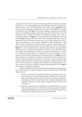 EduPsykhé. REVISTA DE PSICOLOGÍA Y PSICOPEDAGOGÍA
más importante de todas, ya que solo seguirla supondría una mejora la relación
terapéutica, y es una prerrequisita para la aplicación del resto de reglas (Koh-
lenberg, Hayes y Tsai, 1993; Kohlenberg y Tsai, 1987, 1995) La Regla nº 2 pro-
pone construir un ambiente terapéutico que evoque las CCR tipo 1 y sirva para
el desarrollo de las CCR tipo 2. Para ello en algunas ocasiones será necesario
tomar en consideración algunas sugerencias para aprovechar la propia relación
terapéutica con el objeto de construir ese ambiente evocador, tal y como se
recoge más adelante. La Regla nº 3, sería organizar el reforzamiento positivo de
las CCR tipo 2 o mejoras del cliente. Para ello, el terapeuta debe hacer uso prin-
cipalmente del reforzamiento natural que se da en toda interacción social, y
más concretamente en una relación terapéutica (véase: Kohlenberg y Tsai,
1991). Como la interacción terapéutica tiene un elevado componente verbal,
gran parte del reforzamiento natural tendrá también al misma naturaleza. La
Regla nº 4, trata de desarrollar un repertorio para observar las propiedades
reforzantes de la conducta del terapeuta en relación con las CCR del cliente.
Esto implica que el terapeuta esté atento a su propio comportamiento en sesión
y la manera como este afecta a la conducta del cliente. El objetivo es incre-
mentar la efectividad del terapeuta en el cambio de las CCR. La Regla nº 5 con-
siste en generar en el cliente un repertorio de descripción de las relaciones fun-
cionales entre las variables de control y las conductas, es decir CCR tipo 3 ade-
cuadas desde la perspectiva conductual funcional que se defiende desde la PAF.
Pero en todo momento el terapeuta debe identificar adecuadamente las con-
ductas sobre las que actúa, evitando castigar inadvertidamente las CCR tipo 2,
que suponen un progreso terapéutico.
Además, Kohlenberg y Tsai (1991) recogen otras sugerencias para promover
tanto el desarrollo de la relación terapéutica como las ocurrencias de CCR. Estas
sugerencias son:
1. Promover y reforzar los comentarios del cliente relacionados con los estí-
mulos presentes en la situación terapéutica. El objetivo es reforzar cual-
quier comentario del cliente sobre el terapeuta, la relación terapéutica,
los hechos ocurridos en sesiones anteriores, cualquier sentimiento expe-
rimentado durante esa sesión clínica, cualquier objeto que haya en la
consulta, etc.
2. Fomentar comparaciones controladas por acontecimientos que se den
tanto en terapia como en la vida diaria. El terapeuta puede valerse de
preguntas que hagan que el cliente compare lo que siente, le pasa o hace
en la sesión en relación con lo que ocurre fuera de ella.
Universidad Camilo José Cela214
 