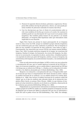 eduPsykhé, 2006, Vol. 5, No. 2, 203-229 215
A. FERNÁNDEZ PARRA, R. FERRO GARCÍA
3. Promover la expresión directa de deseos, peticiones y sugerencias. El tera-
peuta debe moldear este tipo de peticiones y deseos, así como puede pre-
sentar modelos de peticiones realizadas de manera más eficaz.
4. Usar las descripciones que hace el cliente de acontecimientos sobre su
vida como metáforas de hechos que ocurren en la sesión. En ocasiones la
metáfora puede ser una descripción de lo que ocurre en la propia sesión
terapéutica. Pero también podría tratarse de una petición o un mando
disfrazado y el terapeuta debe hipotetizar sobre qué reforzadores están
implicados en esa situación.
Según Ferro García (en prensa) la mayor preocupación de un terapeuta
novel es cómo evocar las CCR, aunque en realidad la propia relación terapéutica
crea las condiciones para que estas conductas se produzcan. Pero el terapeuta sí
debe ser muy sensible a la aparición de estas conductas, como indica la regla 1.
Concretamente, hay situaciones que evocan CCR de una manera natural (Kohlen-
berg y Tsai, 1991): la propia estructura temporal de la terapia, las vacaciones del
terapeuta, finalizar la terapia, los honorarios, los errores del terapeuta, los silen-
cios en la conversación, la expresión de afecto, sentirse bien, el feedback positivo
o la expresión de afecto por parte del terapeuta, sentirse cercano al terapeuta, las
características del terapeuta, los acontecimientos inusuales, y los sentimientos del
terapeuta.
Como en toda intervención psicológica, la PAF se inicia con una evaluación
y conceptuación del caso, que es cuando aparecen la mayoría de las CCR tipo 1,
sigue con el proceso terapéutico, que es cuando deben ir apareciendo las CCR tipo
2 al tiempo que se reducen las CCR tipo 1, y finaliza con la evaluación de la inter-
vención y los objetivos alcanzados por el cliente (Kohlenberg y Tsai, 1995).
Respecto a la evaluación y conceptuación del caso, el terapeuta debe anali-
zar la función que tiene el comportamiento del cliente durante la sesión, realizar
un análisis funcional de la conducta y no un análisis formal de la misma (Koh-
lenberg et al., 1996). Esto incluye el análisis funcional de la conducta verbal del
cliente, que es el tipo de conducta más relevante dentro de la interacción tera-
péutica (Ferro García, en prensa; Pérez Álvarez, 1996b). Lo que interesa al tera-
peuta en la fase inicial de su relación con el cliente es su historia y observación de
las conductas que presenta (Kohlenberg, Bolling et al., 2002).
Originalmente no se promovieron instrumentos ni sistemas de evaluación psi-
cológica propios de la PAF. En cambio sus creadores proponen al terapeuta una serie
de preguntas que no tienen por objeto la evaluación sino que son un instrumento a
través del cual se podría evocar las CCR (Kohlenberg y Tsai, 1995). Sin embargo,
 