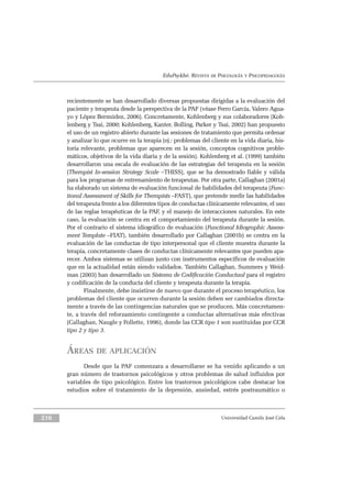 EduPsykhé. REVISTA DE PSICOLOGÍA Y PSICOPEDAGOGÍA
recientemente se han desarrollado diversas propuestas dirigidas a la evaluación del
paciente y terapeuta desde la perspectiva de la PAF (véase Ferro García, Valero Agua-
yo y López Bermúdez, 2006). Concretamente, Kohlenberg y sus colaboradores (Koh-
lenberg y Tsai, 2000; Kohlenberg, Kanter, Bolling, Parker y Tsai, 2002) han propuesto
el uso de un registro abierto durante las sesiones de tratamiento que permita ordenar
y analizar lo que ocurre en la terapia (ej.: problemas del cliente en la vida diaria, his-
toria relevante, problemas que aparecen en la sesión, conceptos cognitivos proble-
máticos, objetivos de la vida diaria y de la sesión). Kohlenberg et al. (1999) también
desarrollaron una escala de evaluación de las estrategias del terapeuta en la sesión
(Therapist In-session Strategy Scale –THISS), que se ha demostrado fiable y válida
para los programas de entrenamiento de terapeutas. Por otra parte, Callaghan (2001a)
ha elaborado un sistema de evaluación funcional de habilidades del terapeuta (Func-
tional Assessment of Skills for Therapists –FAST), que pretende medir las habilidades
del terapeuta frente a los diferentes tipos de conductas clínicamente relevantes, el uso
de las reglas terapéuticas de la PAF, y el manejo de interacciones naturales. En este
caso, la evaluación se centra en el comportamiento del terapeuta durante la sesión.
Por el contrario el sistema idiográfico de evaluación (Functional Idiographic Assess-
ment Template –FIAT), también desarrollado por Callaghan (2001b) se centra en la
evaluación de las conductas de tipo interpersonal que el cliente muestra durante la
terapia, concretamente clases de conductas clínicamente relevantes que pueden apa-
recer. Ambos sistemas se utilizan junto con instrumentos específicos de evaluación
que en la actualidad están siendo validados. También Callaghan, Summers y Weid-
man (2003) han desarrollado un Sistema de Codificación Conductual para el registro
y codificación de la conducta del cliente y terapeuta durante la terapia.
Finalmente, debe insistirse de nuevo que durante el proceso terapéutico, los
problemas del cliente que ocurren durante la sesión deben ser cambiados directa-
mente a través de las contingencias naturales que se producen. Más concretamen-
te, a través del reforzamiento contingente a conductas alternativas más efectivas
(Callaghan, Naugle y Follette, 1996), donde las CCR tipo 1 son sustituidas por CCR
tipo 2 y tipo 3.
ÁREAS DE APLICACIÓN
Desde que la PAF comenzara a desarrollarse se ha venido aplicando a un
gran número de trastornos psicológicos y otros problemas de salud influidos por
variables de tipo psicológico. Entre los trastornos psicológicos cabe destacar los
estudios sobre el tratamiento de la depresión, ansiedad, estrés postraumático o
Universidad Camilo José Cela216
 