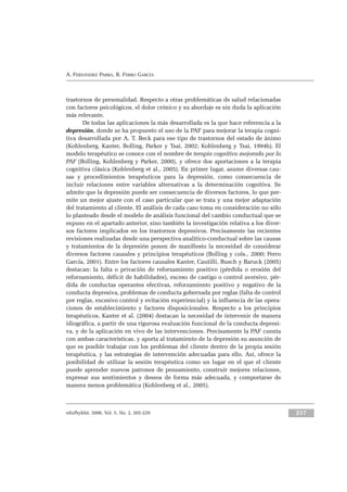 eduPsykhé, 2006, Vol. 5, No. 2, 203-229 217
A. FERNÁNDEZ PARRA, R. FERRO GARCÍA
trastornos de personalidad. Respecto a otras problemáticas de salud relacionadas
con factores psicológicos, el dolor crónico y su abordaje es sin duda la aplicación
más relevante.
De todas las aplicaciones la más desarrollada es la que hace referencia a la
depresión, donde se ha propuesto el uso de la PAF para mejorar la terapia cogni-
tiva desarrollada por A. T. Beck para ese tipo de trastornos del estado de ánimo
(Kohlenberg, Kanter, Bolling, Parker y Tsai, 2002; Kohlenberg y Tsai, 1994b). El
modelo terapéutico se conoce con el nombre de terapia cognitiva mejorada por la
PAF (Bolling, Kohlenberg y Parker, 2000), y ofrece dos aportaciones a la terapia
cognitiva clásica (Kohlenberg et al., 2005). En primer lugar, asume diversas cau-
sas y procedimientos terapéuticos para la depresión, como consecuencia de
incluir relaciones entre variables alternativas a la determinación cognitiva. Se
admite que la depresión puede ser consecuencia de diversos factores, lo que per-
mite un mejor ajuste con el caso particular que se trata y una mejor adaptación
del tratamiento al cliente. El análisis de cada caso toma en consideración no sólo
lo planteado desde el modelo de análisis funcional del cambio conductual que se
expuso en el apartado anterior, sino también la investigación relativa a los diver-
sos factores implicados en los trastornos depresivos. Precisamente las recientes
revisiones realizadas desde una perspectiva analítico-conductual sobre las causas
y tratamientos de la depresión ponen de manifiesto la necesidad de considerar
diversos factores causales y principios terapéuticos (Bolling y cols., 2000; Ferro
García, 2001). Entre los factores causales Kanter, Cautilli, Busch y Baruck (2005)
destacan: la falta o privación de reforzamiento positivo (pérdida o erosión del
reforzamiento, déficit de habilidades), exceso de castigo o control aversivo, pér-
dida de conductas operantes efectivas, reforzamiento positivo y negativo de la
conducta depresiva, problemas de conducta gobernada por reglas (falta de control
por reglas, excesivo control y evitación experiencial) y la influencia de las opera-
ciones de establecimiento y factores disposicionales. Respecto a los principios
terapéuticos, Kanter et al. (2004) destacan la necesidad de intervenir de manera
idiográfica, a partir de una rigurosa evaluación funcional de la conducta depresi-
va, y de la aplicación en vivo de las intervenciones. Precisamente la PAF cuenta
con ambas características, y aporta al tratamiento de la depresión su asunción de
que es posible trabajar con los problemas del cliente dentro de la propia sesión
terapéutica, y las estrategias de intervención adecuadas para ello. Así, ofrece la
posibilidad de utilizar la sesión terapéutica como un lugar en el que el cliente
puede aprender nuevos patrones de pensamiento, construir mejores relaciones,
expresar sus sentimientos y deseos de forma más adecuada, y comportarse de
manera menos problemática (Kohlenberg et al., 2005).
 