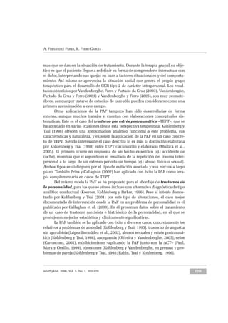 eduPsykhé, 2006, Vol. 5, No. 2, 203-229 219
A. FERNÁNDEZ PARRA, R. FERRO GARCÍA
mas que se dan en la situación de tratamiento. Durante la terapia grupal su obje-
tivo es que el paciente llegue a redefinir su forma de comprender e interactuar con
el dolor, interpretando sus quejas en base a factores situacionales y del comporta-
miento. Así mismo se aprovecha la situación social que genera el propio grupo
terapéutico para el desarrollo de CCR tipo 2 de carácter interpersonal. Los resul-
tados obtenidos por Vandenberghe, Ferro y Furtado da Cruz (2003), Vandenberghe,
Furtado da Cruz y Ferro (2003) y Vandenberghe y Ferro (2005), son muy promete-
dores, aunque por tratarse de estudios de caso sólo pueden considerarse como una
primera aproximación a este campo.
Otras aplicaciones de la PAF tampoco han sido desarrolladas de forma
extensa, aunque muchos trabajos si cuentan con elaboraciones conceptuales sis-
temáticas. Este es el caso del trastorno por estrés postraumático –TEPT–, que se
ha abordado en varias ocasiones desde esta perspectiva terapéutica. Kohlenberg y
Tsai (1998) ofrecen una aproximación analítico funcional a este problema, sus
características y naturaleza, y exponen la aplicación de la PAF en un caso concre-
to de TEPT. Siendo interesante el caso descrito lo es más la distinción elaborada
por Kohlenberg y Tsai (1998) entre TEPT circunscrito y elaborado (Mullick et al.,
2005). El primero ocurre en respuesta de un hecho específico (ej.: accidente de
coche), mientras que el segundo es el resultado de la repetición del trauma inter-
personal a lo largo de un extenso periodo de tiempo (ej.: abuso físico o sexual).
Ambos tipos se distinguen por el tipo de evitación asociada y sus efectos a largo
plazo. También Prins y Callaghan (2002) han aplicado con éxito la PAF como tera-
pia complementaria en casos de TEPT.
Del mismo modo la PAF se ha propuesto para el abordaje de trastornos de
la personalidad, para los que se ofrece incluso una alternativa diagnóstica de tipo
analítico conductual (Koerner, Kohlenberg y Parker, 1996). Pese al interés demos-
trado por Kohlenberg y Tsai (2001) por este tipo de alteraciones, el caso mejor
documentado de intervención desde la PAF en un problema de personalidad es el
publicado por Callaghan et al. (2003). En él presentan datos sobre el tratamiento
de un caso de trastorno narcisista e histriónico de la personalidad, en el que se
produjeron mejorías estadística y clínicamente significativas.
La PAF también se ha aplicado con éxito a diversos casos, concretamente los
relativos a problemas de ansiedad (Kohlenberg y Tsai, 1995), trastorno de angustia
sin agorafobia (López Bermúdez et al., 2002), abusos sexuales y estrés postraumá-
tico (Kohlenberg y Tsai, 1998), anorgasmia (Oliveira y Vandenberghe, 2005), celos
(Carrascoso, 2002), exhibicionismo –aplicando la PAF junto con la ACT– (Paul,
Marx y Orsillo, 1999), obsesiones (Kohlenberg y Vandenberghe, en prensa) y pro-
blemas de pareja (Kohlenberg y Tsai, 1995; Rabin, Tsai y Kohlenberg, 1996).
 