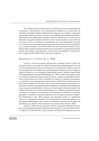 EduPsykhé. REVISTA DE PSICOLOGÍA Y PSICOPEDAGOGÍA
Aun cuando todas las aplicaciones de la PAF que se han documentado son
interesantes y prometedoras, esta aproximación terapéutica no cuenta hasta el
momento con ningún estudio suficientemente riguroso en su diseño y aplicación
que permita valorar su eficacia. Incluso la investigación desarrollada por Kohlen-
berg, Kanter et al. (2002) sobre la terapia cognitiva modificada por la PAF, para la
depresión, no aporta evidencia suficiente acerca de esta terapia ya que se trata de
un ensayo clínico no aleatorio, concretamente un cuasi-experimento. En todo
caso, el tiempo que ha pasado desde la presentación de esta alternativa terapéuti-
ca, su relativa novedad, y la reciente publicación de los primeros estudios cuanti-
tativos sobre la misma, permiten esperar que en un futuro se contará con un mayor
número de estudios, y más rigurosos, a partir de los que establecer de forma pre-
cisa su grado de efectividad frente a diversos problemas.
PRESENTE Y FUTURO DE LA PAF
La PAF es una de las últimas aportaciones realizadas desde el análisis de
conducta clínico a la terapia de conducta, incluyéndose habitualmente en lo que
se viene denominando la tercera generación de la terapia de conducta. Parte de
una actualización de los objetivos y procedimientos terapéuticos de la terapia de
conducta basada en la investigación desarrollada desde el análisis experimental
del comportamiento humano (Kohlenberg et al., 2005). Desde esta terapia se defi-
nen tanto los problemas clínicos como las metas y objetivos terapéuticos en tér-
minos conductuales (las CCR), se considera la conducta en términos funcionales,
y se entiende como fundamental la observación y análisis de la conducta durante
las sesiones terapéuticas. Por tanto, esta es una terapia basada en principios con-
ductuales, centrada en problemas clínicos definidos y analizados funcionalmente,
y que propone procedimientos o técnicas de intervención derivados también del
análisis funcional de la conducta (Kohlenberg et al., 2005). La principal divergen-
cia respecto al análisis de la conducta más tradicional es también su principal
aportación: considerar la relación terapéutica como el centro del proceso terapéu-
tico (Kohlenberg y Tsai, 1991). Aunque esta aportación pueda ser considerada
como una “conclusión inesperada” de la interpretación conductual radical de la
psicoterapia (Kohlenberg y Tsai, 1991), es totalmente coherente con la lógica del
aprendizaje que subyace como mecanismo de cambio (Pérez Álvarez, 2004).
Aunque la PAF parte de supuestos teóricos y prácticos sólidamente funda-
dos en la investigación experimental más rigurosa sobre el comportamiento huma-
no todavía no se han llevado a cabo estudios suficientemente rigurosos que ava-
Universidad Camilo José Cela220
 
