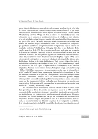 eduPsykhé, 2006, Vol. 5, No. 2, 203-229 221
A. FERNÁNDEZ PARRA, R. FERRO GARCÍA
len su eficacia. Ciertamente, esta psicoterapia propone la aplicación de principios
de cambio conductual que cuentan con enorme apoyo experimental, lo que puede
ser considerado más interesante desde algunos puntos de vista (ej.: Follete y Beitz,
2003; Rosen y Davison, 2003) y sin duda es uno de sus más sólidos avales. Tam-
bién cuenta con el respaldo de un número creciente de estudios de caso, así como
se ha iniciado la investigación experimental sobre su efectividad. Sin embargo, no
hay que olvidar que la PAF se ha propuesto no sólo como una aproximación tera-
péutica por derecho propio, sino también como “una aproximación integradora
que puede ser combinada con prácticamente cualquier otro tipo de terapia con
resultados sinérgicos” (Kohlenberg, 2005, pág. 353). Este es sin duda otro de los
grandes atractivos de la PAF. Sus principios pueden ser aplicados por terapeutas
de diversas procedencias como una forma de incrementar la eficacia de otros tra-
tamientos en base a su más genuina aportación: intervenir sobre la conducta
actual del paciente que ocurre dentro de la sesión (Hopko y Hopko, 1999). Desde
esta perspectiva integradora se ha venido trabajando a lo largo de los últimos años
(Kohlenberg, Bolling et al., 2002; Kohlenberg y Tsai, 1994a, 1994b). Sin duda la
investigación realizada por Kohlenberg, Kanter et al. (2002) sobre la terapia cogni-
tiva modificada por la PAF para la depresión es un claro ejemplo de esa vocación
integradora. Además, en los últimos tiempos, Callaghan, Gregg, Marx, Kohlenberg2
y Gifford (2004) han comenzado a avanzar sus propuestas para la integración de
la PAF con la ACT, dando lugar a una nueva vía terapéutica denominada la Tera-
pia Analítico-Funcional de Aceptación y Compromiso (Functional-Analytic Accep-
tance and Commitment Therapy – FACT). Su trabajo demuestra que esta integra-
ción es posible, y coincide con la larga historia compartida de ambas terapias así
como con las incursiones teóricas realizadas por Kohlenberg en ámbitos más
característicos de la propia ACT, como es el de la aceptación en la relación tera-
péutica (ej.: Cordova y Kohlenberg, 1994).
La situación actual muestra con bastante nitidez cual es el futuro inme-
diato por el que se deben desarrollar los siguientes pasos de la PAF. Con inde-
pendencia de las aportaciones teóricas y los análisis funcionales y conceptuales
que Kohlenberg y sus colaboradores puedan seguir ofreciendo sobre diferentes
problemas, son dos los aspectos en los que los interesados en esta modalidad
terapéutica deberían seguir trabajando de cara a su reconocimiento. Por una
parte, es necesario iniciar sin dilación proyectos de investigación en el ámbito
de la eficacia terapéutica de la PAF, con sólidos diseños de investigación experi-
2 Barbara S. Kohlenberg, la hija de Robert J. Kohlenberg.
 