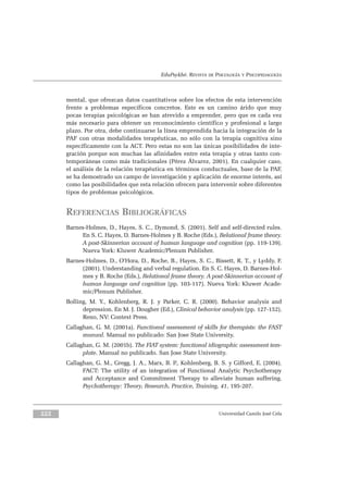 EduPsykhé. REVISTA DE PSICOLOGÍA Y PSICOPEDAGOGÍA
mental, que ofrezcan datos cuantitativos sobre los efectos de esta intervención
frente a problemas específicos concretos. Este es un camino árido que muy
pocas terapias psicológicas se han atrevido a emprender, pero que es cada vez
más necesario para obtener un reconocimiento científico y profesional a largo
plazo. Por otra, debe continuarse la línea emprendida hacia la integración de la
PAF con otras modalidades terapéuticas, no sólo con la terapia cognitiva sino
específicamente con la ACT. Pero estas no son las únicas posibilidades de inte-
gración porque son muchas las afinidades entre esta terapia y otras tanto con-
temporáneas como más tradicionales (Pérez Álvarez, 2001). En cualquier caso,
el análisis de la relación terapéutica en términos conductuales, base de la PAF,
se ha demostrado un campo de investigación y aplicación de enorme interés, así
como las posibilidades que esta relación ofrecen para intervenir sobre diferentes
tipos de problemas psicológicos.
REFERENCIAS BIBLIOGRÁFICAS
Barnes-Holmes, D., Hayes, S. C., Dymond, S. (2001). Self and self-directed rules.
En S. C. Hayes, D. Barnes-Holmes y B. Roche (Eds.), Relational frame theory.
A post-Skinnerian account of human language and cognition (pp. 119-139).
Nueva York: Kluwer Academic/Plenum Publisher.
Barnes-Holmes, D., O’Hora, D., Roche, B., Hayes, S. C., Bissett, R. T., y Lyddy, F.
(2001). Understanding and verbal regulation. En S. C. Hayes, D. Barnes-Hol-
mes y B. Roche (Eds.), Relational frame theory. A post-Skinnerian account of
human language and cognition (pp. 103-117). Nueva York: Kluwer Acade-
mic/Plenum Publisher.
Bolling, M. Y., Kohlenberg, R. J. y Parker, C. R. (2000). Behavior analysis and
depression. En M. J. Dougher (Ed.), Clinical behavior analysis (pp. 127-152).
Reno, NV: Context Press.
Callaghan, G. M. (2001a). Functional assessment of skills for therapists: the FAST
manual. Manual no publicado: San Jose State University.
Callaghan, G. M. (2001b). The FIAT system: functional idiographic assessment tem-
plate. Manual no publicado. San Jose State University.
Callaghan, G. M., Gregg, J. A., Marx, B. P., Kohlenberg, B. S. y Gifford, E. (2004).
FACT: The utility of an integration of Functional Analytic Psychotherapy
and Acceptance and Commitment Therapy to alleviate human suffering.
Psychotherapy: Theory, Research, Practice, Training, 41, 195-207.
Universidad Camilo José Cela222
 