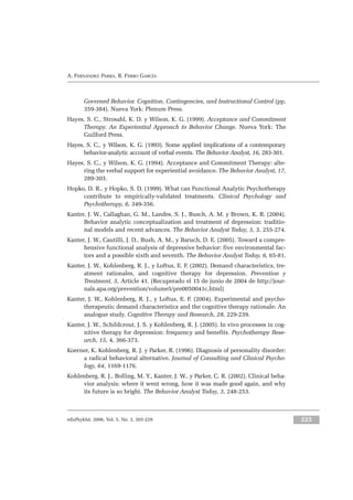 eduPsykhé, 2006, Vol. 5, No. 2, 203-229 225
A. FERNÁNDEZ PARRA, R. FERRO GARCÍA
Governed Behavior. Cognition, Contingencies, and Instructional Control (pp.
359-384). Nueva York: Plenum Press.
Hayes, S. C., Strosahl, K. D. y Wilson, K. G. (1999). Acceptance and Commitment
Therapy. An Experiential Approach to Behavior Change. Nueva York: The
Guilford Press.
Hayes, S. C., y Wilson, K. G. (1993). Some applied implications of a contemporary
behavior-analytic account of verbal events. The Behavior Analyst, 16, 283-301.
Hayes, S. C., y Wilson, K. G. (1994). Acceptance and Commitment Therapy: alte-
ring the verbal support for experiential avoidance. The Behavior Analyst, 17,
289-303.
Hopko, D. R., y Hopko, S. D. (1999). What can Functional Analytic Psychotherapy
contribute to empirically-validated treatments. Clinical Psychology and
Psychotherapy, 6, 349-356.
Kanter, J. W., Callaghan, G. M., Landes, S. J., Busch, A. M. y Brown, K. R. (2004).
Behavior analytic conceptualization and treatment of depression: traditio-
nal models and recent advances. The Behavior Analyst Today, 5, 3, 255-274.
Kanter, J. W., Cautilli, J. D., Bush, A. M., y Baruch, D. E. (2005). Toward a compre-
hensive functional analysis of depressive behavior: five environmental fac-
tors and a possible sixth and seventh. The Behavior Analyst Today, 6, 65-81.
Kanter, J. W., Kohlenberg, R. J., y Loftus, E. F. (2002). Demand characteristics, tre-
atment rationales, and cognitive therapy for depression. Prevention y
Treatment, 5, Article 41. (Recuperado el 15 de junio de 2004 de http://jour-
nals.apa.org/prevention/volume5/pre0050041c.html)
Kanter, J. W., Kohlenberg, R. J., y Loftus, E. F. (2004). Experimental and psycho-
therapeutic demand characteristics and the cognitive therapy rationale: An
analogue study. Cognitive Therapy and Research, 28, 229-239.
Kanter, J. W., Schildcrout, J. S. y Kohlenberg, R. J. (2005). In vivo processes in cog-
nitive therapy for depression: frequency and benefits. Psychotherapy Rese-
arch, 15, 4, 366-373.
Koerner, K. Kohlenberg, R. J. y Parker, R. (1996). Diagnosis of personality disorder:
a radical behavioral alternative. Journal of Consulting and Clinical Psycho-
logy, 64, 1169-1176.
Kohlenberg, R. J., Bolling, M. Y., Kanter, J. W., y Parker, C. R. (2002). Clinical beha-
vior analysis: where it went wrong, how it was made good again, and why
its future is so bright. The Behavior Analyst Today, 3, 248-253.
 