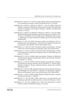 EduPsykhé. REVISTA DE PSICOLOGÍA Y PSICOPEDAGOGÍA
Kohlenberg, R. J. Hayes, S. C. y Tsai, M. (1993). Radical behavioral psychotherapy:
two contemporary examples. Clinical Psychology Review, 13, 579-592.
Kohlenberg, R. J., Kanter, J., Bolling, M., Parker, C., y Tsai, M. (2002). Enhancing
Cognitive Therapy for Depression with Functional Analytic Psychotherapy:
Treatment Guidelines and Empirical Findings. Cognitive and Behavioral
Practice, 9, 213-229.
Kohlenberg, R. J., Kanter, J. W., Bolling, M., Wexner, R., Parker, C. y Tsai, M. (2004).
Functional analytic psychotherapy, cognitive therapy, and acceptance. En S.
C. Hayes, V. M. Follette y M. M. Linehan (Eds.), Mindfulness and acceptan-
ce. Expanding the cognitive-behavioral tradition (pp. 96-119). Nueva York:
Guilford Press.
Kohlenberg, R. J. yTsai, M. (1987). Functional analytic psychotherapy. En N. S.
Jacobson (Ed.), Psychotherapists in clinical practice: Cognitive and behavio-
ral perspectives (pp. 388-443). Nueva York: Guilford Press.
Kohlenberg, R. J. y Tsai, M. (1991). Functional analytic psychotherapy. Creating
intense and curative therapeutic relationship. Nueva York: Plenum Press.
Kohlenberg, R. J. y Tsai, M. (1994a). Functional Analytic Psychotherapy: A beha-
vioral approachto treatment and integration. Journal of Psychotherapy Inte-
gration, 4, 175-201
Kohlenberg, R. J. y Tsai, M. (1994b). Improving Cognitive Therapy for Depression
with Functional Analytic Psychotherapy: Theory and case study. The Beha-
vior Analyst, 17, 305-319.
Kohlenberg, R. J. y Tsai, M. (1995). Functional analytic psychotherapy: a behavio-
ral approach to intensive treatment. En W. O’Donohue y L. Krasner (Eds.),
Theories of behavior therapy. Exploring behavior change (pp. 637-658).
Washington: APA.
Kohlenberg, R. J. y Tsai, M. (1998). Healing interpersonal trauma with the intimacy of
the relationship. En V. M. Follette; J. I. Ruzeg y F. R. Abueg (Eds.), Cognitive-
Behavioral Therapies for Trauma. (pp. 305-320). Nueva York: Guilford Press.
Kohlenberg, R. J. y Tsai, M. (2000). Radical Behavioral Help for Katrina. Cognitive
and Behavioral Practice, 7, 500-505.
Kohlenberg, R. J. y Tsai, M. (2001). Hablo, luego existo: una aproximación con-
ductual para entender los problemas del yo. Escritos de Psicología, 5, 58-62.
Kohlenberg, R. J., Tsai, M. y Dougher, M. J. (1993). The dimensions of clinical
behavior analisis. The Behavior Analyst, 16, 271-282.
Universidad Camilo José Cela226
 