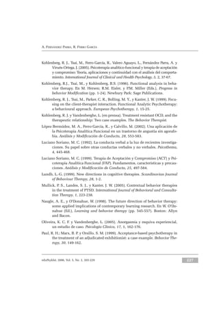 eduPsykhé, 2006, Vol. 5, No. 2, 203-229 227
A. FERNÁNDEZ PARRA, R. FERRO GARCÍA
Kohlenberg, R. J., Tsai, M., Ferro García, R., Valero Aguayo, L., Fernández Parra, A. y
Virués-Ortega, J. (2005). Psicoterapia analítico-funcional y terapia de aceptación
y compromiso: Teoría, aplicaciones y continuidad con el análisis del comporta-
miento. International Journal of Clinical and Health Psychology, 5, 2, 37-67.
Kohlenberg, R.J., Tsai, M., y Kohlenberg, B.S. (1996). Functional analysis in beha-
vior therapy. En M. Hersen; R.M. Eisler, y P.M. Miller (Eds.), Progress in
behavior Modification (pp. 1-24). Newbury Park: Sage Publications.
Kohlenberg, R. J., Tsai, M., Parker, C. R., Bolling, M. Y., y Kanter, J. W. (1999). Focu-
sing on the client-therapist interaction. Functional Analytic Psychotherapy:
a behavioural approach. European Psychotherapy, 1, 15-25.
Kohlenberg, R. J. y Vandenberghe, L. (en prensa). Treatment resistant OCD, and the
therapeutic relationship: Two case examples. The Behavior Therapist.
López Bermúdez, M. A., Ferro García, R., y Calvillo, M. (2002). Una aplicación de
la Psicoterapia Analítica Funcional en un trastorno de angustia sin agorafo-
bia. Análisis y Modificación de Conducta, 28, 553-583.
Luciano Soriano, M. C. (1992). La conducta verbal a la luz de recientes investiga-
ciones. Su papel sobre otras conductas verbales y no verbales. Psicothema,
4, 445-468.
Luciano Soriano, M. C. (1999). Terapia de Aceptación y Compromiso (ACT) y Psi-
coterapia Analítica Funcional (FAP). Fundamentos, características y precau-
ciones. Análisis y Modificación de Conducta, 25, 497-584.
Lundh, L.-G. (1999). New directions in cognitive therapies. Scandinavian Journal
of Behaviour Therapy, 28, 1-2.
Mullick, P. S., Landes, S. J., y Kanter, J. W. (2005). Contextual behavior therapies
in the treatment of PTSD. International Journal of Behavioral and Consulta-
tion Therapy, 1, 223-238.
Naugle, A. E., y O’Donahue, W. (1998). The future direction of behavior therapy:
some applied implications of contemporary learning research. En W. O’Do-
nahue (Ed.), Learning and behavior therapy (pp. 545-557). Boston: Allyn
and Bacon.
Oliveira, K. C. F. y Vandenberghe, L. (2005). Anorgasmia y esquiva experiencial,
un estudio de caso. Psicología Clínica, 17, 1, 162-176.
Paul, R. H.; Marx, B. P. y Orsillo, S. M. (1999). Acceptance-based psychotherapy in
the treatment of an adjudicated exhibitionist: a case example. Behavior The-
rapy, 30, 149-162.
 