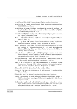 EduPsykhé. REVISTA DE PSICOLOGÍA Y PSICOPEDAGOGÍA
Pérez Álvarez, M. (1996a). Tratamientos psicológicos. Madrid: Universitas.
Pérez Álvarez, M. (1996b). La psicoterapia desde el punto de vista conductista.
Madrid: Biblioteca Nueva.
Pérez Álvarez, M. (2001). Afinidades entre las nuevas terapias de conducta y las
terapias tradicionales con otras orientaciones. International Journal of Clini-
cal and Health Psychology, 1, 15-33.
Pérez Álvarez, M. (2004). Contingencia y drama. La psicología según el conductis-
mo. Madrid: Minerva Ediciones.
Plaud, J. J. (2001). Clinical science and human behavior. Journal of Clinical Psycho-
logy, 57, 1089-1102.
Plaud, J. J., y Plaud, D. M. (1998). Clinical behavior therapy and the experimental
analysis of behavior. Journal of Clinical Psychology, 54, 905-921.
Prins, A., Callaghan, G. M., (2002). Functional Analytic Psychotherapy on an adjun-
tive treatment for a client meeting criteria for PTSD. Poster presentado en el
36 Annual Meeting of the Association for the Advancement of Behavior
Therapy, Reno, noviembre.
Rabin, C., Tsai, M. y Kohlenberg, R. J. (1996). Targeting sex-role and power issues
with a functional analytic approach: Gender patterns in behavioral marital
therapy. Journal of Feminist Family Therapy, 8, 1-24.
Rodríguez Naranjo, C. (1998). Principios terapéuticos y posibilidades clínicas de
la “Psicoterapia Analítica Funcional”. Psicothema, 10, 85-96.
Rosen, G. M., y Davison, G. C. (2003). Psychology should list empirically suppor-
ted principles of change (ESPs) and not credential trademarked therapies or
other treatment procedures. Behavior Modification, 27, 300-312.
Skinner, B. F. (1957/1981). Conducta Verbal. México: Trillas.
Skinner, B. F. (1969/1979). Contingencias de reforzamiento. Un análisis teórico.
México: Trillas.
Skinner, B. F. (1974/1977). Sobre el conductismo. Barcelona: Fontanella.
Tierney, K. J.,y Braceen, M. (1998). Stimulus equivalence and behavior therapy. En
W. O’Donahue (Ed.), Learning and behavior therapy (pp. 392-402). Boston:
Allyn and Bacon.
Vandenberghe, L. y Ferro, C. L. B. (2005). Terapia de grupo embasada en psicote-
rapia analítica funcional como abordagem terapêutica para dor crônica: pos-
sibilidades e perspectivas. Psicologia: Teoria e prática, 7, 137-152.
Universidad Camilo José Cela228
 