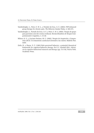eduPsykhé, 2006, Vol. 5, No. 2, 203-229 229
A. FERNÁNDEZ PARRA, R. FERRO GARCÍA
Vandenberghe, L., Ferro, C. B. L., y Furtado da Cruz, A. C. (2003). FAP-enhanced
group therapy for chronic pain. The Behavior Analyst Today, 4, 369-375.
Vandenberghe, L., Furtado da Cruz, A. C. y Ferro, C. B. L. (2003). Terapia de grupo
para pacientes com dor cronica orofacial. Revista Brasileira de Terapia Com-
portamental e Cognitiva, 5, 31-40.
Wilson, K. G., y Luciano Soriano, M. C. (2002). Terapia de Aceptación y Compro-
miso (ACT). Un tratamiento conductual orientado a los valores. Madrid: Pirá-
mide.
Zetle, R., y Hayes, S. C. (1982) Rule governed behavior: a potential theoretical
framework for cognitive-behavior therapy. En P. C. Kendall (Ed.), Advan-
ces in cognitive-behavioral research and therapy (pp. 73-118). Nueva York:
Academic Press.
 