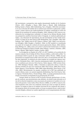 eduPsykhé, 2006, Vol. 5, No. 2, 203-229 205
A. FERNÁNDEZ PARRA, R. FERRO GARCÍA
del movimiento o perspectiva más amplia denominado Análisis de la Conducta
Clínica –ACC– (Dougher y Hayes, 2000; Hayes y Bissett, 2000; Kohlenberg,
Bolling, Kanter y Parker, 2002; Kohlenberg, Tsai y Dougher, 1993) Este movimien-
to es una evolución del análisis de la conducta que extiende su aplicación a pobla-
ciones y temas clínicos que tradicionalmente no habían constituido el centro de
interés de los analistas de conducta (Dougher, 1993). Además el ACC toma en con-
sideración las investigaciones realizadas a lo largo de las últimas décadas desde
una perspectiva analítico-funcional sobre el lenguaje, la conducta gobernada por
reglas, y las relaciones de equivalencia. En este movimiento se han venido inclu-
yendo a lo largo de los años tanto la PAF (Kohlenberg, Tsai y Dougher, 1993; Koh-
lenberg y Tsai, 1994b) como la ACT (Hayes y Wilson, 1993, 1994) y sus derivacio-
nes (Dougher, 2000; Dougher y Hackbert, 1994). La PAF también es considerada
una parte de la terapia de conducta de tercera generación (Hayes, 2004; Kohlen-
berg, Bolling et al., 2002), junto con la ACT, la Activación Conductual y la Terapia
Conductual Integral de Pareja (Cautilli, Riley-Tillman, Axelrod y Hineline, 2005;
Hayes y Bissett, 2000; Mulick, Landes y Kanter, 2005).
La divulgación en España de la PAF y la ACT también se ha producido de
manera conjunta. Fue el trabajo de Pérez Álvarez (1996a), y sobre todo su libro “La
psicoterapia desde el punto de vista conductista” (Pérez Álvarez, 1996b), los que
presentaron en español tanto la PAF como de la ACT y el movimiento del ACC. En
los años siguientes, la existencia de estas terapias fue recogida por algunos auto-
res (ej.: Fernández Parra, 1997), descrita extensamente desde una perspectiva clí-
nica o académica por otros (ej.: Ferro García y Valero Aguayo, 1998; Luciano Soria-
no, 1999; Rodríguez Naranjo, 1998), e ilustrada su aplicación clínica a través de
diversos estudios de caso (ver: Carrascoso 2002; Ferro García, 2000; Ferro García,
Valero Aguayo y Vives Montero, 2000, 2006; López Bermúdez, Ferro García, y Cal-
villo, 2002). Recientemente los propios creadores de la PAF han publicado en
nuestro idioma, junto con autores españoles (Kohlenberg, Tsai, Ferro García, Vale-
ro Aguayo, Fernández Parra y Virués Ortega, 2005), su propia presentación de esta
terapia nuevamente acompañada de la presentación de la ACT.
Aunque desde sus inicios la PAF ha hecho diversas aportaciones a la tera-
pia de conducta, que presentaremos más adelante, sin duda la más relevante es el
uso de la relación terapéutica como una manera de promover el cambio en la con-
ducta del paciente. Como indica Pérez Álvarez (1996b), en la PAF se toma la rela-
ción terapéutica más como una condición natural que como un lugar de entrena-
miento. La terapia se basa en el análisis funcional de las conductas del cliente y
del terapeuta dentro de la propia sesión, en la que se propone llevar a cabo la inter-
vención dirigida a obtener un cambio significativo en el comportamiento del clien-
 