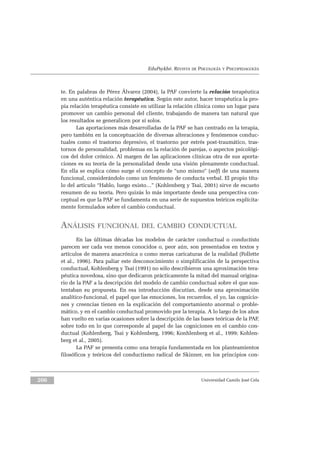 EduPsykhé. REVISTA DE PSICOLOGÍA Y PSICOPEDAGOGÍA
te. En palabras de Pérez Álvarez (2004), la PAF convierte la relación terapéutica
en una auténtica relación terapéutica. Según este autor, hacer terapéutica la pro-
pia relación terapéutica consiste en utilizar la relación clínica como un lugar para
promover un cambio personal del cliente, trabajando de manera tan natural que
los resultados se generalicen por sí solos.
Las aportaciones más desarrolladas de la PAF se han centrado en la terapia,
pero también en la conceptuación de diversas alteraciones y fenómenos conduc-
tuales como el trastorno depresivo, el trastorno por estrés post-traumático, tras-
tornos de personalidad, problemas en la relación de parejas, o aspectos psicológi-
cos del dolor crónico. Al margen de las aplicaciones clínicas otra de sus aporta-
ciones es su teoría de la personalidad desde una visión plenamente conductual.
En ella se explica cómo surge el concepto de “uno mismo” (self) de una manera
funcional, considerándolo como un fenómeno de conducta verbal. El propio títu-
lo del articulo “Hablo, luego existo…” (Kohlenberg y Tsai, 2001) sirve de escueto
resumen de su teoría. Pero quizás lo más importante desde una perspectiva con-
ceptual es que la PAF se fundamenta en una serie de supuestos teóricos explícita-
mente formulados sobre el cambio conductual.
ANÁLISIS FUNCIONAL DEL CAMBIO CONDUCTUAL
En las últimas décadas los modelos de carácter conductual o conductista
parecen ser cada vez menos conocidos o, peor aún, son presentados en textos y
artículos de manera anacrónica o como meras caricaturas de la realidad (Follette
et al., 1996). Para paliar este desconocimiento o simplificación de la perspectiva
conductual, Kohlenberg y Tsai (1991) no sólo describieron una aproximación tera-
péutica novedosa, sino que dedicaron prácticamente la mitad del manual origina-
rio de la PAF a la descripción del modelo de cambio conductual sobre el que sus-
tentaban su propuesta. En esa introducción discutían, desde una aproximación
analítico-funcional, el papel que las emociones, los recuerdos, el yo, las cognicio-
nes y creencias tienen en la explicación del comportamiento anormal o proble-
mático, y en el cambio conductual promovido por la terapia. A lo largo de los años
han vuelto en varias ocasiones sobre la descripción de las bases teóricas de la PAF,
sobre todo en lo que corresponde al papel de las cogniciones en el cambio con-
ductual (Kohlenberg, Tsai y Kohlenberg, 1996; Konhlenberg et al., 1999; Kohlen-
berg et al., 2005).
La PAF se presenta como una terapia fundamentada en los planteamientos
filosóficos y teóricos del conductismo radical de Skinner, en los principios con-
Universidad Camilo José Cela206
 