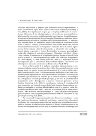 eduPsykhé, 2006, Vol. 5, No. 2, 203-229 207
A. FERNÁNDEZ PARRA, R. FERRO GARCÍA
ductuales establecidos y apoyados por numerosos estudios experimentales, y
como una extensión lógica de las teorías conductuales modernas (Kohlenberg y
Tsai, 1994a). Esto significa que, al igual que la terapia y modificación de conduc-
ta más clásica uno de los principales pilares teóricos de esta aproximación tera-
péutica son los procesos de condicionamiento, concretamente el condicionamien-
to operante y la manipulación de contingencias. Sin embargo, desde esta aproxi-
mación también se toman en consideración los desarrollos teóricos y la investiga-
ción realizada desde una perspectiva conductual a lo largo de los últimos 25 años
sobre la conducta compleja y otros fenómenos relacionados. Entre estos resultan
especialmente relevantes las investigaciones realizadas desde el análisis experi-
mental de la conducta sobre el reforzamiento, la interacción entre condiciona-
miento clásico y operante, el control de estímulos, la conducta gobernada por
reglas y las relaciones de equivalencia (Naugle y O’Donahue, 1998; Plaud y Plaud,
1998). Además de estas áreas de investigación hay que destacar el estudio de la
conducta verbal, la conducta gobernada por reglas y las relaciones de equivalen-
cia (véase: Hayes y Ju, 1998; Tierney y Braceen, 1998), y la repercusión de estas
investigaciones para la comprensión de la conducta cognitiva y su relación con
otros tipos de conductas emocionales o abiertas (véase Plaud, 2001).
Desde la PAF y dentro de la tradición conductista más consolidada se con-
sideran conductas no sólo las acciones observables sino también fenómenos como
pensar, sentir, ver, conocer o creer, con independencia de su carácter público o pri-
vado (véase Fernández Parra, 1997). Concretamente, Kohlenberg y Tsai (1991) con-
sideran que las cogniciones con las que se trabajan en el contexto clínico implican
diferentes tipos de conductas, entre las que se incluyen: conducta moldeada por
las contingencias, conducta gobernada por reglas, y dos tipos de conducta verbal
denominados tactos –descripciones– y mandos –demandas, peticiones– (véase
también Kohlenberg et al., 1996). Se considera que los tipos de conducta verbal
más importantes son los que la persona dirige hacia sí misma. Estas conductas ver-
bales son analizadas en términos del análisis funcional de la conducta verbal des-
arrollado por Skinner (1957/1981) y aplicado en contextos clínicos (véase: Cauti-
lli et al., 2005; Hamilton, 1988; Kohlenberg et al., 1996). Los productos cognitivos
(pensar, razonar, creer, categorizar) serían conductas verbales conscientes de tipo
privado (Kohlenberg et al., 1999).
Así como desde esta perspectiva diferentes fenómenos psicológicos –como
las cogniciones (productos cognitivos), emociones y otras acciones observables
(verbales o no)– son consideradas conductas, las relaciones entre ellas son enten-
didas en términos de relación conducta-conducta. En esta relación ninguna de las
conductas tiene preeminencia sobre otras, ni diferente naturaleza, ni tiene por qué
 